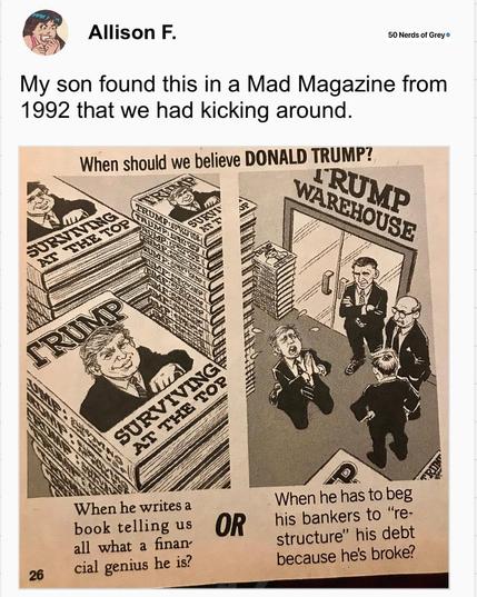 A cartoon from MAD magazine. Above the cartoon, Allison F. writes "My son found this in a Mad Magazine from 1992 that we had kicking around.

At the top center "When should we believe Donald Trump?" Below it, two panels.

LEFT PANEL: A stack of books with a portrait of Donald Trump "TRUMP: Surviving at the Top"  CAPTION: When he writes a book telling us what a financial genius he is?

OR

RIGHT PANEL: Trump kneeling and praying before three unsympathetic men, inside TRUMP Warehouse filled with …