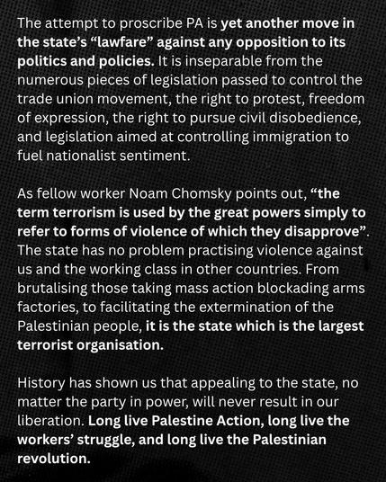 Text:
The attempt to proscribe PA is yet another move in
the state’s “lawfare” against any opposition to its
politics and policies. It is inseparable from the
numerous pieces of legislation passed to control the
trade union movement, the right to protest, freedom
of expression, the right to pursue civil disobedience,
and legislation aimed at controlling immigration to
fuel nationalist sentiment.

As fellow worker Noam Chomsky points out, “the
term terrorism is used by the great powers simply to
refer to forms of violence of which they disapprove”.
The state has no problem practising violence against
us and the working class in other countries. From
brutalising those taking mass action blockading arms
factories, to facilitating the extermination of the
Palestinian people, it is the state which is the largest
terrorist organisation.

History has shown us that appealing to the state, no
matter the party in power, will never result in our
liberation. Long live Palestine Action, long live the
workers’ struggle, and long live the Palestinian
revolution.

IWW Edinburgh 
