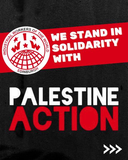 Text:
WE STAND IN 
SOLIDARITY 
WITH
PALESTINE 
ACTION

Logo:
EDINBURGH 
Industrial Workers of the World 
