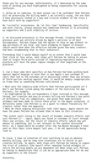 A screenshot of a message in an ongoing thread with with Patreon support regarding their proposed-but-postponed-for-now billing changes that were nominally in response to the in-app transaction policy Apple were ordered to walk back earlier in the year as part of a contempt ruling. In the message, which is too long for alt text, I ask for clarification of whether or not Patreon is committed to retaining the billing model I am on; refute that the situation was not the result of Patreon's internal decision making since Patreon could always have shipped an app with no in-app transactions, call out Patreon's misrepresentation of the contempt ruling as being the result of industry efforts rather than Apple being found in contempt of court through their own actions; ask what steps Patreon will be taking to ensure that no third party has the ability to impose such changes on the platform in the future; and ask for specifics on Patreon's claims that they had been fighting Apple the whole time. At multiple points, I point out that I do not appreciate being lied to.