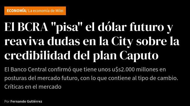 «El BCRA "pisa” el dólar futuro y reaviva dudas en la City sobre la credibilidad del plan Caputo. El Banco Central confirmó que tiene unos u$s2.000 millones en posturas del mercado futuro, con lo que contiene al tipo de cambio. Criticas en el mercado.»
