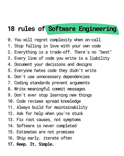 0. You WILL regret complexity when on-call 
1. Stop falling in love with your own code 
2. Every single thing is a trade-off - no "best"
3. Every line of code you wrote is a liability
4. Document your designs and decisions
5. Everyone hates code they didn’t write
6. Don't use unnecessary dependencies
7. Coding standards prevent arguments
8. Write meaningful commit descriptions
9. Never ever stop learning new things
10. Code reviews are to spread context
11. Always build for maintainability
12. Always ask for help when stuck
13. Fix root causes, not symptoms
14. Software is never finished
15. Estimates are not promises
16. Ship early, iterate often
17. Keep. It. Simple.