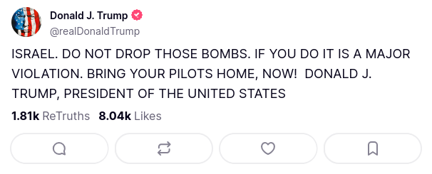 Donald J. Trump
@realDonaldTrump

ISRAEL. DO NOT DROP THOSE BOMBS. IF YOU DO IT IS A MAJOR VIOLATION. BRING YOUR PILOTS HOME, NOW!  DONALD J. TRUMP, PRESIDENT OF THE UNITED STATES