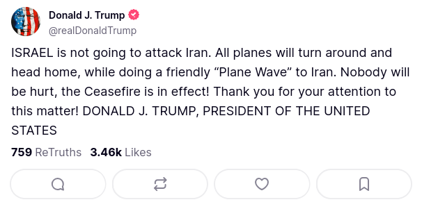 Donald J. Trump
@realDonaldTrump

ISRAEL is not going to attack Iran. All planes will turn around and head home, while doing a friendly “Plane Wave” to Iran. Nobody will be hurt, the Ceasefire is in effect! Thank you for your attention to this matter! DONALD J. TRUMP, PRESIDENT OF THE UNITED STATES