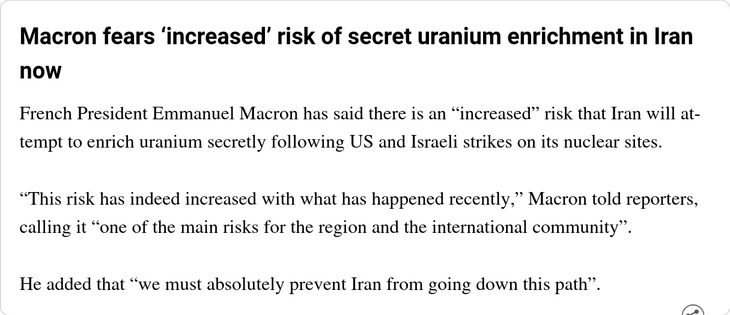 Macron fears ‘increased’ risk of secret uranium enrichment in Iran now

French President Emmanuel Macron has said there is an “increased” risk that Iran will attempt to enrich uranium secretly following US and Israeli strikes on its nuclear sites.

“This risk has indeed increased with what has happened recently,” Macron told reporters, calling it “one of the main risks for the region and the international community”.

He added that “we must absolutely prevent Iran from going down this path”.
