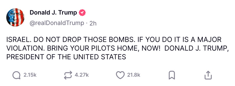 Trump posting:

ISRAEL. DO NOT DROP THOSE BOMBS. IF YOU DO IT IS A MAJOR VIOLATION. BRING YOUR PILOTS HOME, NOW! DONALD J. TRUMP, PRESIDENT OF THE UNITED STATES