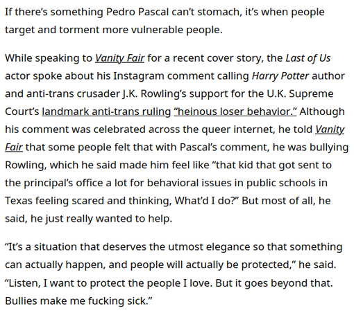 Pedro Pascal: Transphobic Bullies Make Me Fucking Sick
https://www.them.us/story/pedro-pascal-vanity-fair-cover-bullies-jk-rowling-transphobia

* Vanity Fair interview

Everyone Wants a Piece of Pedro Pascal
https://www.vanityfair.com/hollywood/story/pedro-pascal-cover-story

* funny, sad, honest talk w. star unlike any other

🇺🇲 🇬🇧 🇨🇦 #Christofascism #antiLGBTQ #transgenocide
🇨🇦 #Poilievre #DanielleSmith #ScottMoe #Trumpism
#JKrowling  #TERF

🏳️‍⚧️ #TransLivesMatter
https://mastodon.social/@persagen/114186381298087870

#capitalism #billionaires #discrimination

Collaborate/advocate/educate
#ecosocialism #solidarity #equality