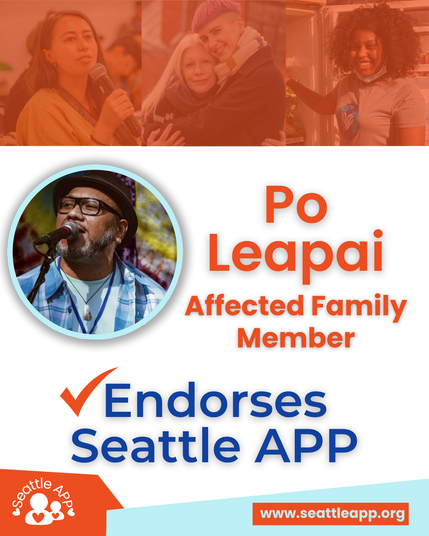 Image description: The image shows Po Leapai in front of photos of community members.

Next to his picture text reads “Po Leapai, Affected Family Member”

The text below his picture reads “Endorses Seattle APP”

At the bottom-left corner of the page is the Seattle APP logo. The logo consists of two white circular outlines representing an adult and standing next to each other. There is a heart outline in the middle of their chests and a small white heart on either side. Created as an arch is text that reads “Seattle APP.”

At the bottom-right corner of the page is an orange rectangle with the following turquoise text “www.seattleapp.org”