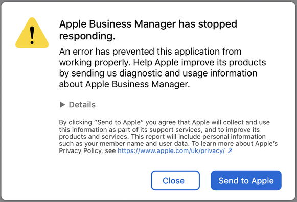 Apple Business Manager has stopped
responding.
An error has prevented this application from
working properly. Help Apple improve its products
by sending us diagnostic and usage information
about Apple Business Manager.
» Details
By clicking “Send to Apple” you agree that Apple will collect and use
this information as part of its support services, and to improve its
products and services. This report will include personal information
such as your member name and user data. To learn more about Apple's
Privacy Policy, see https://www.apple.com/uk/privacy/ 2
