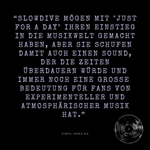 "SLOWDIVE MÖGEN MIT "JUST FOR A DAY" IHREN EINSTIEG IN DIE MUSIKWELT GEMACHT HABEN, ABER SIE SCHUFEN DAMIT AUCH EINEN SOUND, DER DIE ZEITEN ÜBERDAUERN WÜRDE UND IMMER NOCH EINE GROSSE BEDEUTUNG FÜR FANS VON EXPERIMENTELLER UND ATMOSPHÄRISCHER MUSIK HAT."
VINYL - KEKS.EU
