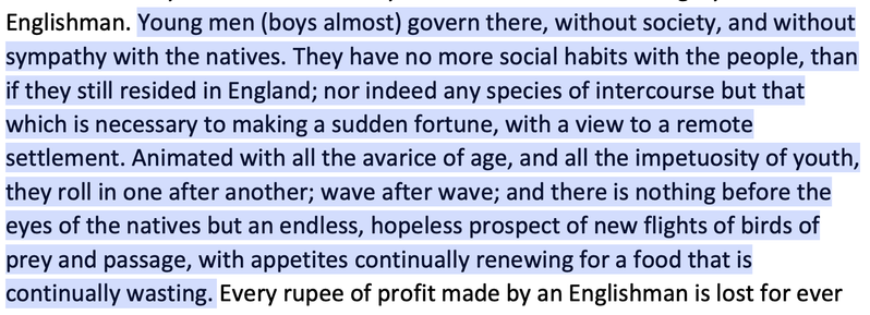 Young men (boys almost) govern there, without society, and without
sympathy with the natives. They have no more social habits with the people, than
if they still resided in England; nor indeed any species of intercourse but that
which is necessary to making a sudden fortune, with a view to a remote
settlement. Animated with all the avarice of age, and all the impetuosity of youth,
they roll in one after another; wave after wave; and there is nothing before the
eyes of the natives but an endles…