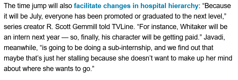 Excerpt from an article about "The Pitt" Season 2: The time jump will also facilitate changes in hospital hierarchy: "Because it will be July, everyone has been promoted or graduated to the next level," series creator R. Scott Gemmill told TVLine. "For instance, Whitaker will be an intern next year - so, finally, his character will be getting paid." Javadi, meanwhile, "is going to be doing a sub-internship, and we find out that maybe that's just her stalling because she doesn't want to make up her mind about where she wants to go."