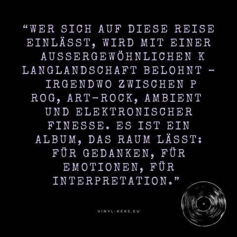 "WER SICH AUF DIESE REISE EINLÄSST, WIRD MIT EINER AUSSERGEWÖHNLICHEN K LANGLANDSCHAFT BELOHNT - IRGENDWO ZWISCHEN P ROG, ART-ROCK, AMBIENT UND ELEKTRONISCHER FINESSE. ES IST EIN ALBUM, DAS RAUM LÄSST:
FÜR GEDANKEN, FÜR EMOTIONEN, FÜR INTERPRETATION."
VINYL- KEKS.EU