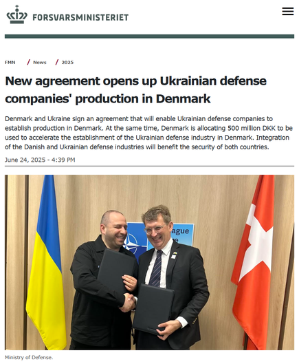 Ministry of Defense website
FMN
 
News
 
2025
New agreement opens up Ukrainian defense companies' production in Denmark
Denmark and Ukraine sign an agreement that will enable Ukrainian defense companies to establish production in Denmark. At the same time, Denmark is allocating 500 million DKK to be used to accelerate the establishment of the Ukrainian defense industry in Denmark. Integration of the Danish and Ukrainian defense industries will benefit the security of both countries.

June 24, 2025 - 4:39 PM
New agreement opens up production for Ukrainian defense companies in Denmark Denmark and Ukraine have signed an agreement that will make it possible for Ukrainian defense companies to establish production in Denmark. At the same time, Denmark is allocating DKK 500 million to be used to accelerate the establishment of the Ukrainian defense industry in Denmark. Integration of the Danish and Ukrainian defense industries will benefit the security of both countries.
Ministry of Defense.