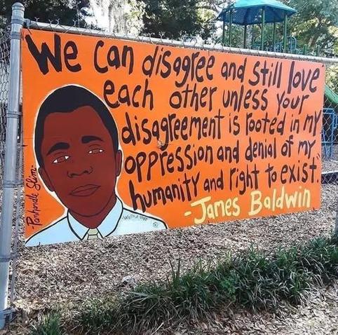 We can disagree and still love each other unless your disagreement is rooted in my oppression and denial of my humanity and right to exist.
— James Baldwin