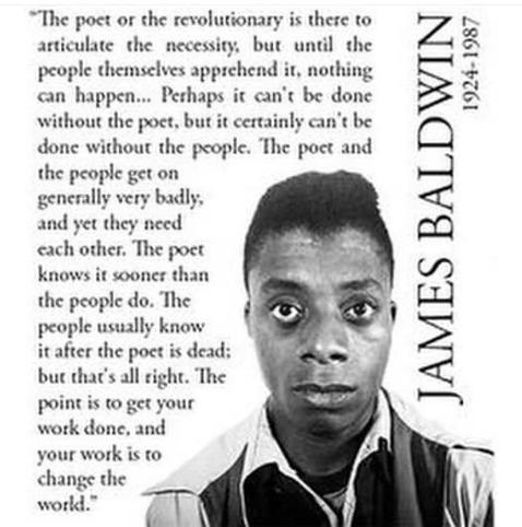 "The poet or the revolutionary is there to articulate the necessity, but until the people themselves apprehend it, nothing can happen... Perhaps it can't be done without the poet, but it certainly can't be done without the people. The poet and the people get on generally very badly, and yet they need each other. The poet knows it sooner than the people do. The people usually know it after the poet is dead: but that's all right. The point is to get your work done, and your work is to
change the world." 
JAMES BALDWIN 
1924-1987