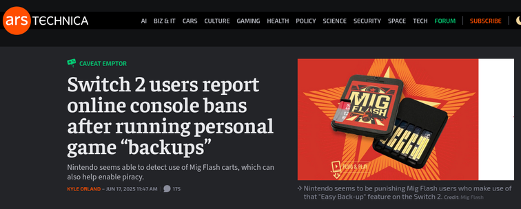A screenshot of an Arstechnica article that reads:

Switch 2 users report online console bans after running personal game “backups” 
Nintendo seems able to detect use of Mig Flash carts, which can also help enable piracy. 