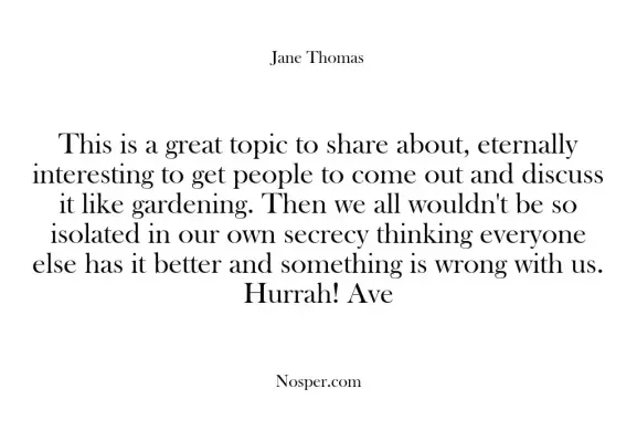 This is a great topic to share about, eternally interesting to get people to come out and discuss it like gardening. Then we all wouldn't be so isolated in our own secrecy thinking everyone else has it better and something is wrong with us. Hurrah! Ave