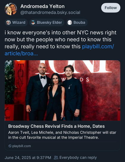 Screenshot of blue sky post
“Andromeda Yelton
@thatandromeda.bsky.social
Follow
Wizard
Bluesky Elder
Bouba
i know everyone's into other NYC news right now but the people who need to know this really, really need to know this

https://playbill.com/article/broadway-chess-revival-finds-a-home-dates