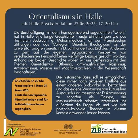 Orientalismus in Halle - 
mit Halle Postkolonial am 27.06.2025, 17-20 Uhr

Die Beschäftigung mit dem homogenisierend sogenannten "Orient" hat in Halle eine lange Geschichte - erste Einrichtungen wie das "Institutum Judaicum et Muhammedicum" an den Franckeschen Stiftungen oder das "Collegium Orientale Theologicum" an der Universität prägten bereits im 18. Jahrhundert das Bild des "Anderen", zu dem aus der eigenen, europäischen Perspektive von verschiedensten Persönlichkeiten vielfältige Bezüge gesucht worden. 

Anhand der lokalen Geschichte wollen wir uns gemeinsam mit den Themen Orientalismus, Othering, anti-muslimischer Rassismus, Antisemitismus, Mission und Machthierarchien in der Wissenschaft beschäftigen. Die historische Basis soll es ermöglichen, diese immer noch aktuellen Konflikte aus einem anderen Blickwinkel zu betrachten und das eigene Verständnis von kulturellem Austausch und rassistischer Diskriminierung zu schärfen.