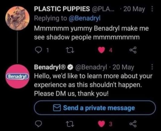 PLATIC PUPPIES
replying to @Benadryl
Mmmmmmm yummy Benadryl make me see shadow people mmmmmmmm

Benadryl replies to that
Hello, we'd like to learn more about your experience as this shouldn't happen. Please DM us, thank you!