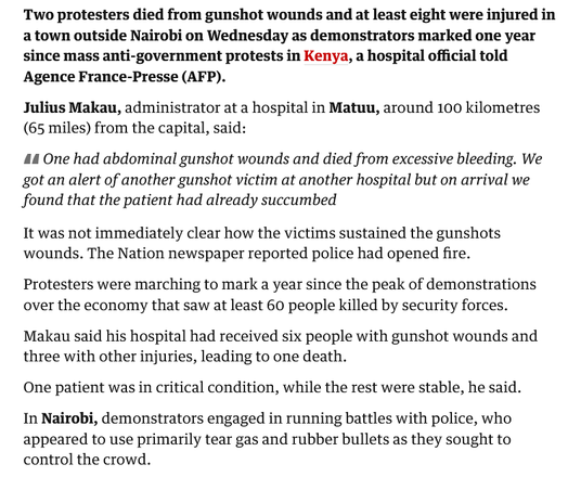 The image contains a news article from The Guardian detailing a recent incident of violence during anti-government protests in Kenya. The article begins by stating that two protesters died from gunshot wounds and at least eight were injured in a town outside Nairobi on Wednesday. It mentions that the protests were marking one year since mass anti-government protests in Kenya. The article includes a quote from Julius Makau, the administrator of a hospital in Matuu, who reports that one victim had abdominal gunshot wounds and died from excessive bleeding. He also mentions receiving six people with gunshot wounds and three with other injuries, leading to one death. The article notes that it was unclear how the victims sustained their gunshot wounds, but the Nation newspaper reported that police had opened fire. It further states that protesters were marching to mark a year since the peak of demonstrations over the economy, which saw at least 60 people killed by security forces. The article concludes by mentioning that in Nairobi, demonstrators engaged in running battles with police, who used tear gas and rubber bullets to control the crowd.