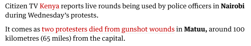 The image contains a text excerpt from a news report from The Guardian. The text is presented in a simple, clean format with a white background and black and red text. The first line reads: "Citizen TV Kenya reports live rounds being used by police officers in Nairobi during Wednesday's protests." The second line states: "It comes as two protesters died from gunshot wounds in Matuu, around 100 kilometres (65 miles) from the capital." The words "Kenya," "two," "protesters," and "gunshot wounds" are highlighted in red, drawing attention to these key details. The text is formatted in a straightforward manner, with no additional images or graphics.