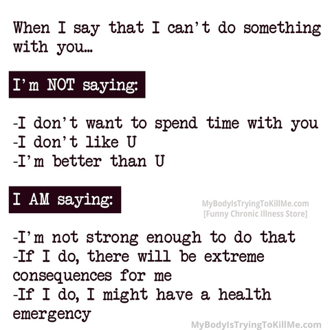 When I say that I can't do something with you...
I'm NOT saying:
-I don't want to spend time with you
-I don't like U
-I'm better than U
I AM saying:
-I'm not strong enough to do that
-If I do, there will be extreme consequences for me
-If I do, I might have a health emergency