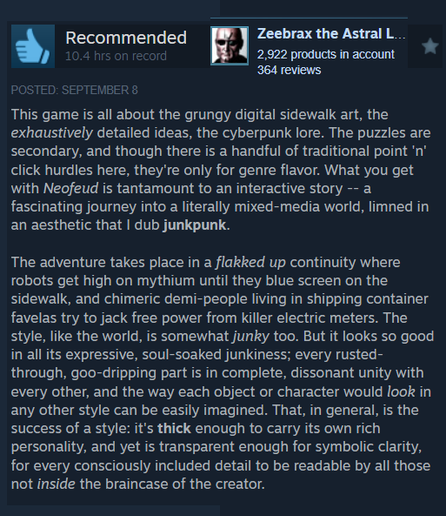 "(Neofeud) is all about the grungy digital sidewalk art, the exhaustively detailed ideas, the cyberpunk lore... so good in all its expressive, soul-soaked junkiness; every rusted-through, goo-dripping part is in complete, dissonant unity with every other" 
