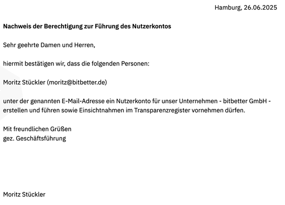 Ein Screenshot eines Briefs mit dem Wortlaut: Nachweis der Berechtigung zur Führung des Nutzerkontos – 
Sehr geehrte Damen und Herren,
hiermit bestätigen wir, dass die folgenden Personen:
Moritz Stückler (moritz@bitbetter.de)
unter der genannten E-Mail-Adresse ein Nutzerkonto für unser Unternehmen - bitbetter GmbH -
erstellen und führen sowie Einsichtnahmen im Transparenzregister vornehmen dürfen.
Mit freundlichen Grüßen
gez. Geschäftsführung
Moritz Stückler