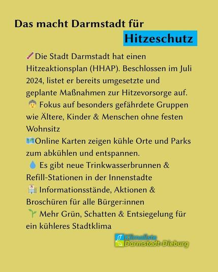 Auf beigem Grund steht Text in schwarz. Schlagzeile: "Das macht Darmstadt für Hitzeschutz". Das Wort "Hitzeschutz" ist blau hinterlegt. Darunter der Text mit Emojis: "Temeperautur-Emoji",Die Stadt Darmstadt hat einen Hitzeaktionsplan (HHAP). Beschlossen im Juli 2024, listet er bereits umgesetzte und geplante Maßnahmen zur Hitzevorsorge auf. "AlteFrau-Emoji" Fokus auf besonders gefährdete Gruppen wie Ältere, Kinder & Menschen ohne festen Wohnsitz
"Landkarten-Emoji" Online Karten zeigen kühle Orte und Parks zum abkühlen und entspannen.
"Wassertropfen-Emoji" Es gibt neue Trinkwasserbrunnen & Refill-Stationen in der Innenstadte
"Gebäude-Emoji" Informationsstände, Aktionen & Broschüren für alle Bürger:innen
"Blatt-Emoji" Mehr Grün, Schatten & Entsiegelung für ein kühleres Stadtklima."
Rechts unten ist das Logo des Kreisverbandes Darmstadt-Dieburg zu sehen. 
Nach oben
