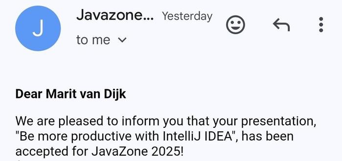 Excerpt from mail sent by Javazone to me. The email reads: 
Dear Marit van Dijk
We are pleased to inform you that your presentation, "Be more productive with IntelliJ IDEA", has been accepted for JavaZone 2025.