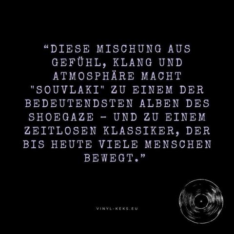 "DIESE MISCHUNG AUS GEFÜHL, KLANG UND ATMOSPHÄRE MACHT
"SOUVLAKI" ZU EINEM DER
BEDEUTENDSTEN ALBEN DES
SHOEGAZE - UND ZU EINEM
ZEITLOSEN KLASSIKER, DER
BIS HEUTE VIELE MENSCHEN
BEWEGT."
VINYL-KEKS. EU