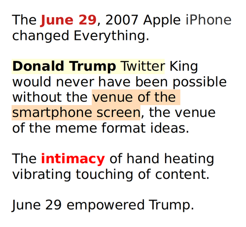 The June 29, 2007 Apple iPhone
changed Everything.

Donald Trump Twitter King 
would never have been possible
without the venue of the 
smartphone screen, the venue
of the meme format ideas.

The intimacy of hand heating
vibrating touching of content.

June 29 empowered Trump.