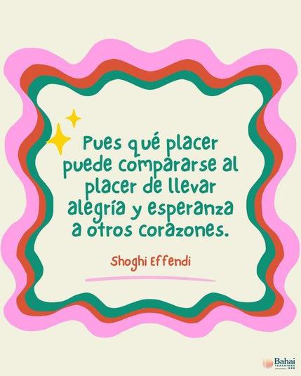 Pues qué placer puede compararse al placer de llevar alegría y esperanza a otros corazones.  Cuanto más felices hagamos a los demás, mayor será nuestra propia felicidad y más profunda nuestra sensación de haber servido a la humanidad.

Shoghi Effendi