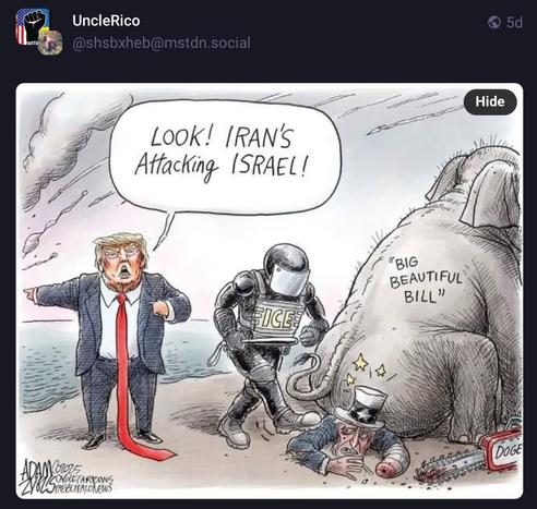 Screenshot of cartoon with elephant sitting on Uncle Sam being kicked by ICE goons in helmet. Blood stained chainsaw with DOGE next to him. “Big Beautiful Bill” written on elephant.
Trump standing with long red tie and pointing with tiny hands with speech bubble above reads -

“Look! Iran’s attacking Israel!”