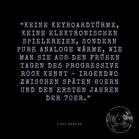 "KEINE KEYBOARDTÜRME, KEINE ELEKTRONISCHEN SPIELEREIEN, SONDERN PURE ANALOGE WÄRME, WIE MAN SIE AUS DEN FRÜHEN TAGEN DES PROGRESSIVE ROCK KENNT - IRGENDWO ZWISCHEN SPÄTEN 60ERN UND DEN ERSTEN JAHREN DER TOER."
VINYL- KEKS.EU