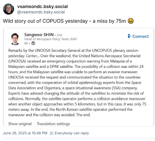 vsamsondc.bsky.social @vsamsondc.bsky.social
Wild story out of COPUOS yesterday - a miss by 75m @

Sangwoo SHIN 

Remarks by the UNOOSA Secretary General at the UNCOPUOS plenary session
Yesterday. Center... Over the weekend, the United Nations Aerospace Secretariat
(UNOOSA) received an emergency conjunction warning from Malaysia of a
Malaysian satellite and a DPRK satellite. The possibility of a collision was within 24 hours, and the Malaysian satellite was unable to perform an evasive maneuver.
UNOOSA received the request and communicated the situation to the countries concerned, with the cooperation of orbital epidemiology experts from the Space Data Association and Digantara, a space situational awareness (SSA) company.
Experts have advised changing the attitude of the satellites to minimize the risk of collisions. Normally, the satellite operator performs a collision avoidance maneuver when another object approaches within 5 kilometers, but in this case, it was only 75 meters away. In the end, the North Korean satellite operator performed the maneuver and the collision was avoided. The end.