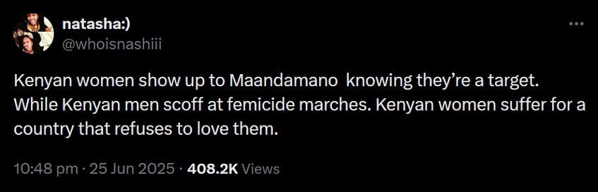 The image shows a screenshot of a tweet from a user named "natasha:" with the handle "[@]whoisnashiii." The tweet is set against a black background with white text. The tweet reads: "Kenyan women show up to Maandamano knowing they're a target. While Kenyan men scoff at femicide marches. Kenyan women suffer for a country that refuses to love them." The timestamp indicates the tweet was posted at 10:48 pm on June 25, 2025, and it has garnered 408.2K views. The user's profile picture shows two individuals, one male and one female. The tweet's content addresses issues of gender inequality and violence against women in Kenya, highlighting the contrast between the actions of Kenyan women and men in response to these issues.