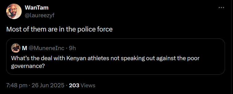 The image shows a screenshot of a Twitter conversation. The background is black, and the text is white. The first tweet is a quote reply from a user named WanTam, with the handle [@]laureezf. The tweet reads, "Most of them are in the police force." Below this tweet is the original tweet by a user named M, with the handle [@]MuneneInc, posted 9 hours ago. The reply reads, "What's the deal with Kenyan athletes not speaking out against the poor governance?" The timestamp at the bottom of the screenshot indicates the conversation took place at 7:48 pm on 26 Jun 2025, with 203 views.