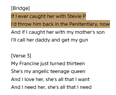 [Bridge]
If I ever caught her with Stevie P
I'd throw him back in the Penitentiary, now
And if I caught her with my mother's son
I'll call her daddy and get my gun

[Verse 3]
My Francine just turned thirteen
She's my angelic teenage queen
And I love her, she's all that I want
And I need her, she's all that I need