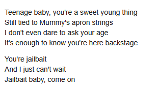 Teenage baby, you're a sweet young thing
Still tied to Mummy's apron strings
I don't even dare to ask your age
It's enough to know you're here backstage

You're jailbait
And I just can't wait
Jailbait baby, come on