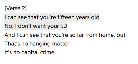 [Verse 2]
I can see that you're fifteen years old
No, I don't want your I.D
And I can see that you're so far from home, but
That's no hanging matter
It's no capital crime
