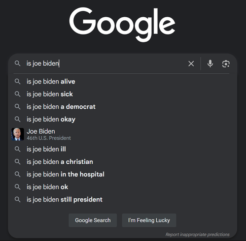 Google search box showing suggestions for the query "is joe biden":

is joe biden alive,
is joe biden sick,
is joe biden a democrat,
is joe biden okay,
is joe biden ill,
is joe biden a christian,
is joe biden in the hospital,
is joe biden ok,
is joe biden still president