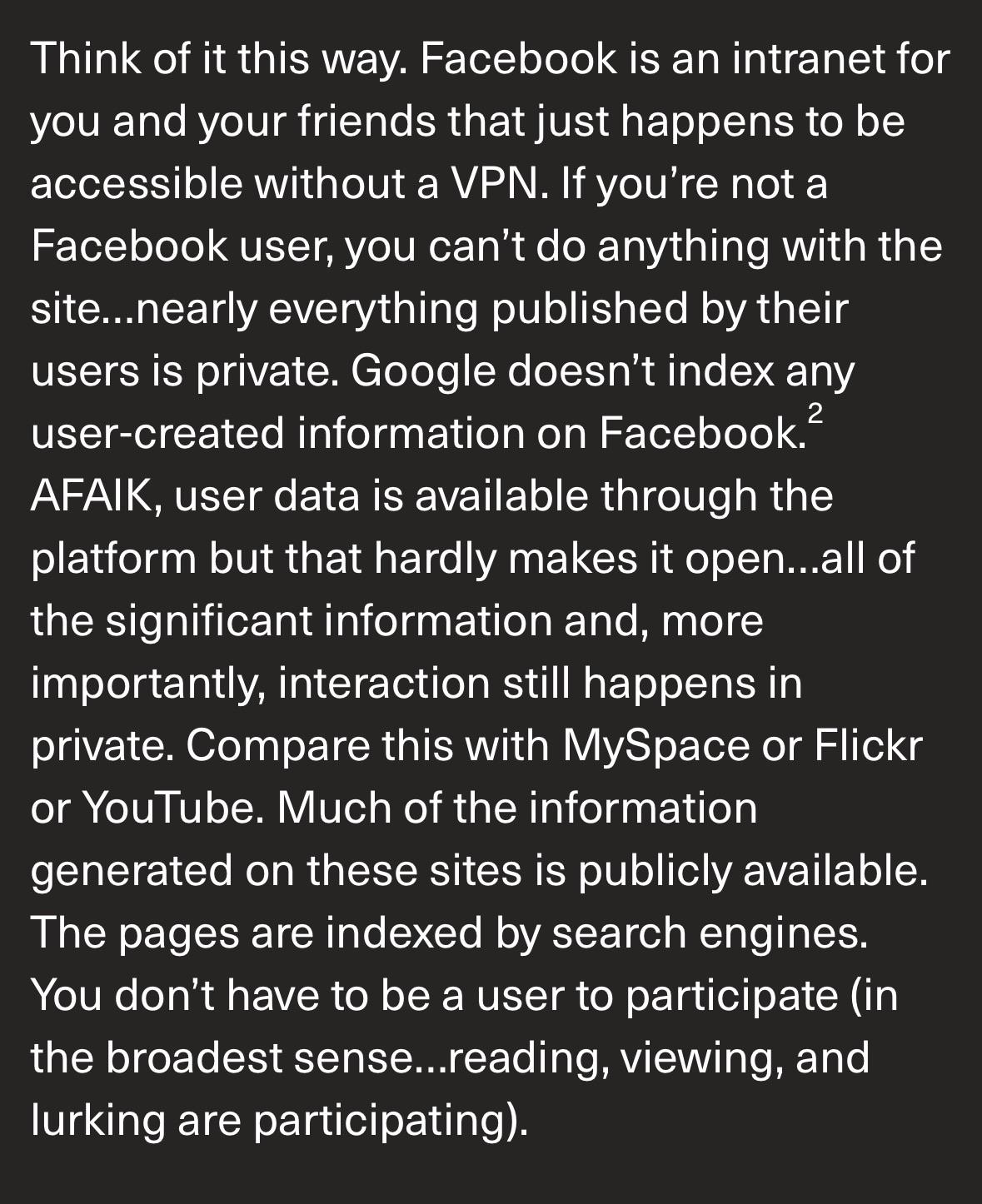 Think of it this way. Facebook is an intranet for you and your friends that just happens to be accessible without a VPN. If you're not a Facebook user, you can't do anything with the site...nearly everything published by their users is private. Google doesn't index any user-created information on Facebook? AFAIK, user data is available through the platform but that hardly makes it open...all of the significant information and, more importantly, interaction still happens in private. Compare this with MySpace or Flickr or YouTube. Much of the information generated on these sites is publicly available. The pages are indexed by search engines. You don't have to be a user to participate (in the broadest sense...reading, viewing, and lurking are participating).