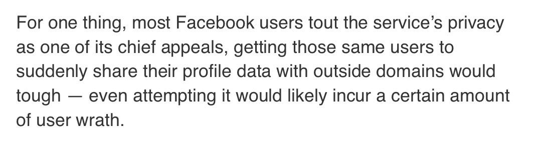 For one thing, most Facebook users tout the service's privacy as one of its chief appeals, getting those same users to suddenly share their profile data with outside domains would tough - even attempting it would likely incur a certain amount of user wrath.