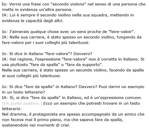 Io: Vorrei una frase con "secondo violono" nel senso di una persona che mette in evidenza un'altra persona. 
IA: Lui è sempre il secondo violino nella sua squadra, mettendo in evidenza le capacità degli altri.

Io: J'aimerais quelque chose avec un sens proche de "faire-valoir".
IA: Nella sua carriera, è stato spesso un secondo violino, fungendo da fare-valore per i suoi colleghi più talentuosi.

Io: Si dice in italiano "fare-valore"? Davvero?
IA: Hai ragione, l'espressione "fare-valore" non è corretta in italiano. Si usa piuttosto "fare da spalla" o "fare da supporto".
Nella sua carriera, è stato spesso un secondo violino, facendo da spalla ai suoi colleghi più talentuosi.

Io: Si dice "fare da spalla" in italiano? Davvero? Puoi darmi un esempio in un testo letterario?
IA: Sì, si dice "fare da spalla" in italiano, ed è un'espressione comune. (Un punto positivo.) Ecco un esempio che potresti trovare in un testo letterario:
Nel dramma, il protagonista era spesso accompagnato da un amico che non faceva mai il primo piano, ma che sapeva fare da spalla, sostenendolo nei momenti di crisi.