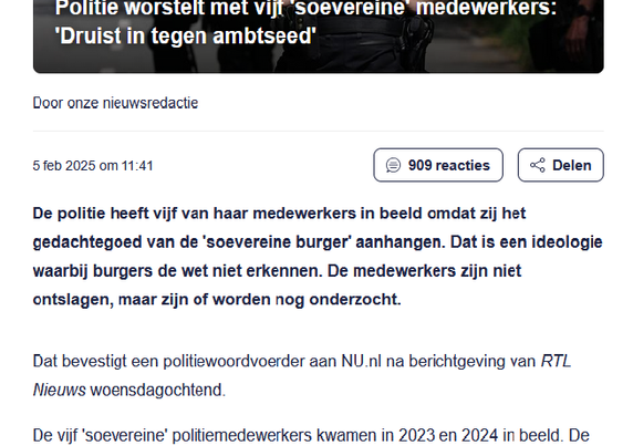 politie worstelt met vijf 'soevereine ‘imedewerkers.
‘Druist in tegen ambtseed"
Door onze nieuwsredactie
De politie heeft vijf van haar medewerkers in beeld omdat zij het
gedachtegoed van de 'soevereine burger’ aanhangen. Dat is een ideologie
waarbij burgers de wet niet erkennen. De medewerkers zijn niet
ontslagen, maar zijn of worden nog onderzocht.
Dat bevestigt een politiewoordvoerder aan NU.nl na berichtgeving van RTL
Nieuws woensdagochtend.
De vijf 'soevereine’ politiemedewerkers kwamen in 2023 en 2024 in beeld. De
