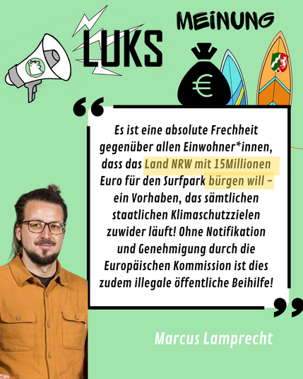 Bild zeigt Marcus Lamprecht mit Textkachel:
66

Es ist eine absolute Frechheit gegenüber allen Einwohner*innen, dass das Land NRW mit 15Millionen Euro für den Surfpark bürgen will – ein Vorhaben, das sämtlichen staatlichen Klimaschutzzielen zuwider läuft! Ohne Notifikation und Genehmigung durch die Europäischen Kommission ist dies zudem illegale öffentliche Beihilfe!