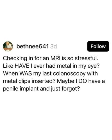 Source: bethnee641 on Threads

Checking in for an MRI is so stressful. Like HAVE I ever had metal in my eye? When WAS my last colonoscopy with metal clips inserted? Maybe I DO have a penile implant and just forgot?